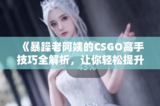 《暴躁老阿姨的CSGO高手技巧全解析，讓你輕松提升游戲水平》