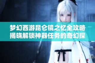 夢幻西游昆侖鏡之憶全攻略揭曉解鎖神器任務的奇幻探險之旅