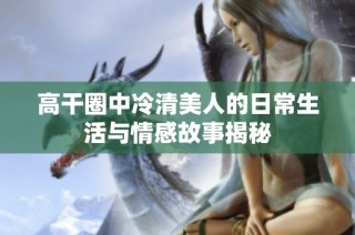 高干圈中冷清美人的日常生活與情感故事揭秘