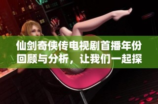 仙劍奇俠傳電視劇首播年份回顧與分析，讓我們一起探尋這部經典的起源
