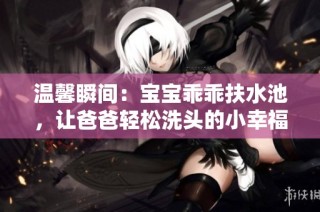 溫馨瞬間：寶寶乖乖扶水池，讓爸爸輕松洗頭的小幸福時刻