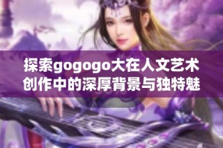 探索gogogo大在人文藝術創作中的深厚背景與獨特魅力