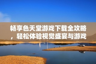 暢享色天堂游戲下載全攻略，輕松體驗視覺盛宴與游戲樂趣