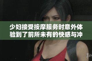 少婦接受按摩服務(wù)時意外體驗到了前所未有的快感與沖擊