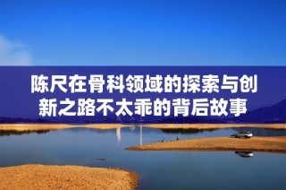 陳尺在骨科領域的探索與創新之路不太乖的背后故事