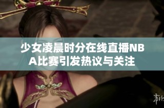 少女凌晨時分在線直播NBA比賽引發熱議與關注