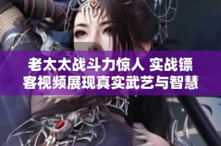 老太太戰斗力驚人 實戰鏢客視頻展現真實武藝與智慧