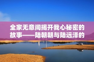 全家無意間揭開我心秘密的故事——陸朝朝與陸遠澤的情感糾葛