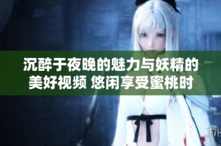 沉醉于夜晚的魅力與妖精的美好視頻 悠閑享受蜜桃時光