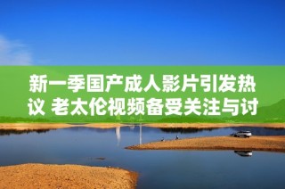 新一季國產成人影片引發熱議 老太倫視頻備受關注與討論