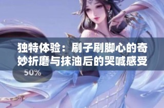 獨特體驗：刷子刷腳心的奇妙折磨與抹油后的哭喊感受