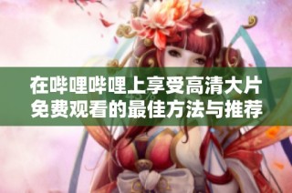 在嗶哩嗶哩上享受高清大片免費觀看的最佳方法與推薦