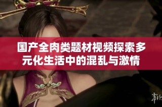 國產全肉類題材視頻探索多元化生活中的混亂與激情