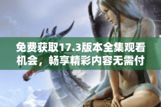 免費(fèi)獲取17.3版本全集觀看機(jī)會(huì)，暢享精彩內(nèi)容無需付費(fèi)