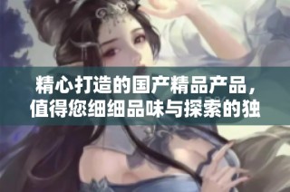 精心打造的國產精品產品，值得您細細品味與探索的獨特魅力