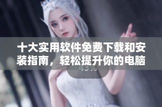 十大實(shí)用軟件免費(fèi)下載和安裝指南，輕松提升你的電腦體驗(yàn)