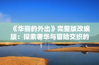 《華麗的外出》完整版改編版：探索奢華與冒險(xiǎn)交織的人生旅程