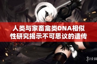 人類與家畜禽類DNA相似性研究揭示不可思議的遺傳聯系與進化歷程