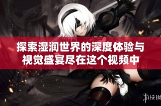 探索濕潤世界的深度體驗與視覺盛宴盡在這個視頻中