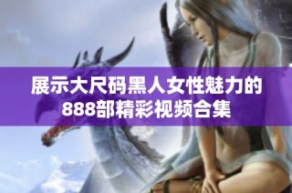 展示大尺碼黑人女性魅力的888部精彩視頻合集