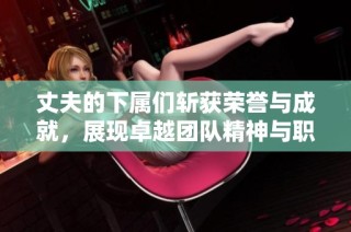 丈夫的下屬們斬獲榮譽與成就，展現卓越團隊精神與職業(yè)素養(yǎng)
