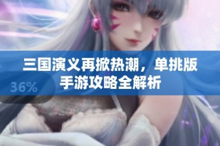 三國演義再掀熱潮，單挑版手游攻略全解析