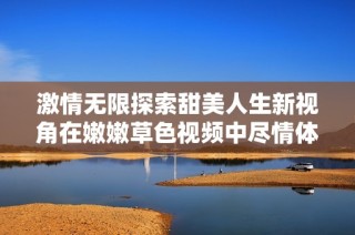 激情無限探索甜美人生新視角在嫩嫩草色視頻中盡情體驗