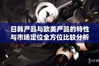 日韓產品與歐美產品的特性與市場定位全方位比較分析
