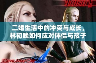二婚生活中的沖突與成長，林初晚如何應對伴侶與孩子的雙重挑戰