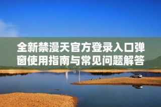 全新禁漫天官方登錄入口彈窗使用指南與常見問題解答