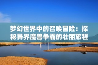 夢幻世界中的召喚冒險：探秘異界魔獸爭霸的壯麗旅程