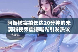 阿嬌被實拍長達20分鐘的未剪輯視頻震撼曝光引發熱議