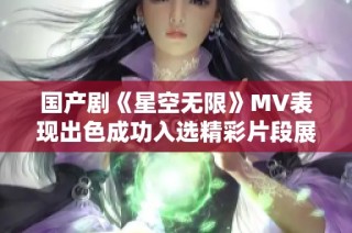 國產劇《星空無限》MV表現出色成功入選精彩片段展現魅力