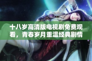 十八歲高清版電視劇免費(fèi)觀看，青春歲月重溫經(jīng)典劇情盡在其中