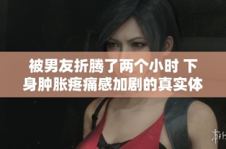 被男友折騰了兩個小時 下身腫脹疼痛感加劇的真實體驗分享