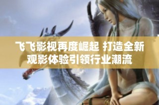 飛飛影視再度崛起 打造全新觀影體驗引領行業潮流