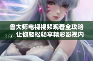 魯大師電視視頻觀看全攻略，讓你輕松暢享精彩影視內(nèi)容