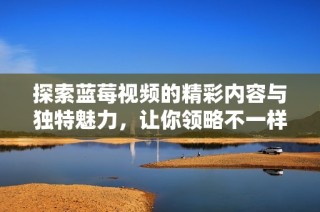 探索藍莓視頻的精彩內容與獨特魅力，讓你領略不一樣的視聽體驗