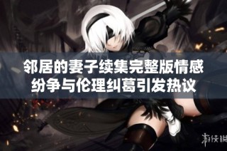 鄰居的妻子續集完整版情感紛爭與倫理糾葛引發熱議