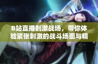 B站直播刺激戰場，帶你體驗緊張刺激的戰斗場面與精彩操作技巧