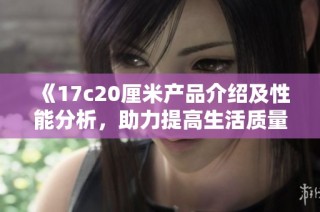 《17c20厘米產(chǎn)品介紹及性能分析，助力提高生活質(zhì)量的優(yōu)選》