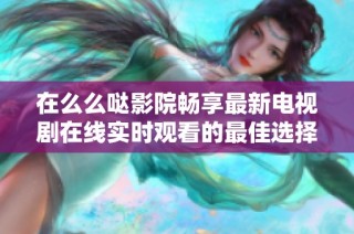 在么么噠影院暢享最新電視劇在線實時觀看的最佳選擇