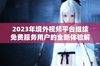 2023年境外視頻平臺繼續免費服務用戶的全新體驗解析