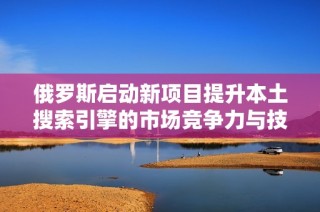 俄羅斯啟動新項目提升本土搜索引擎的市場競爭力與技術水平