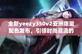 全新yeezy350v2亞洲限量配色發(fā)布，引領(lǐng)時(shí)尚潮流的獨(dú)特設(shè)計(jì)