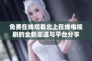 免費在線觀看北上在線電視劇的全新渠道與平臺分享