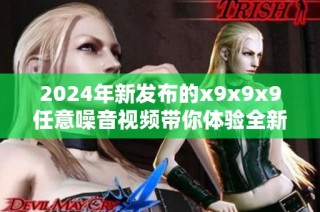 2024年新發布的x9x9x9任意噪音視頻帶你體驗全新視聽盛宴