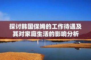 探討韓國保姆的工作待遇及其對家庭生活的影響分析