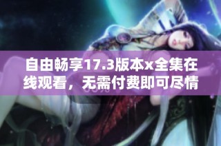 自由暢享17.3版本x全集在線觀看，無需付費即可盡情體驗
