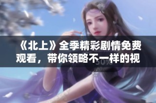 《北上》全季精彩劇情免費觀看，帶你領略不一樣的視角與故事